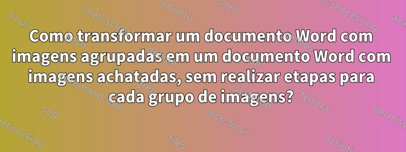 Como transformar um documento Word com imagens agrupadas em um documento Word com imagens achatadas, sem realizar etapas para cada grupo de imagens?