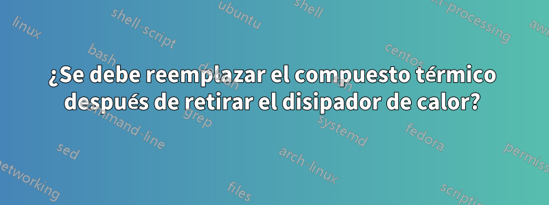 ¿Se debe reemplazar el compuesto térmico después de retirar el disipador de calor?