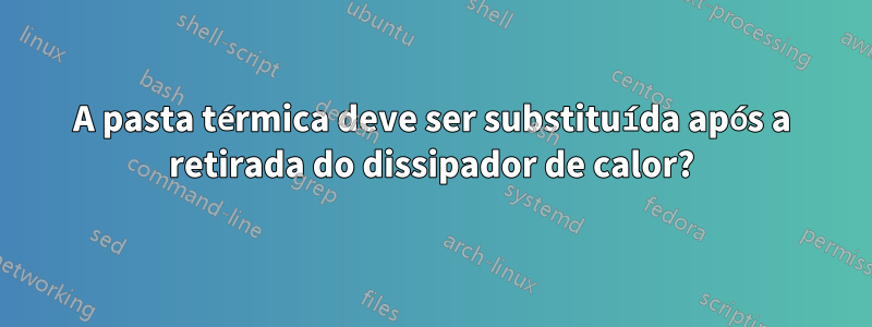 A pasta térmica deve ser substituída após a retirada do dissipador de calor?