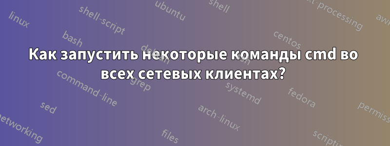 Как запустить некоторые команды cmd во всех сетевых клиентах?