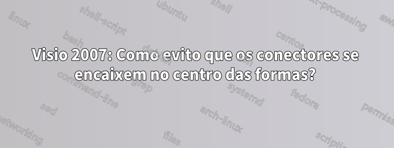 Visio 2007: Como evito que os conectores se encaixem no centro das formas?