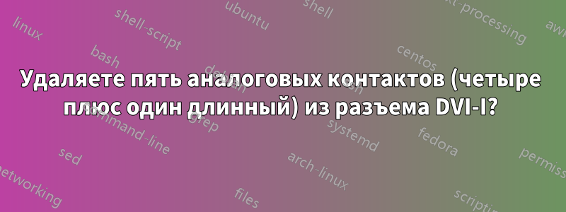 Удаляете пять аналоговых контактов (четыре плюс один длинный) из разъема DVI-I?