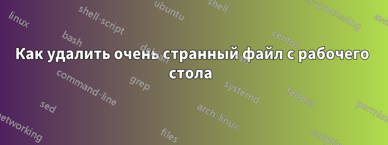 Как удалить очень странный файл с рабочего стола 