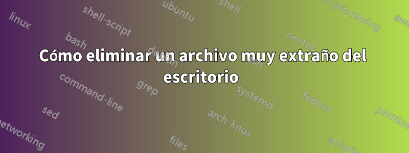 Cómo eliminar un archivo muy extraño del escritorio 