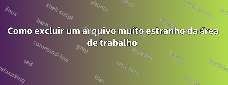 Como excluir um arquivo muito estranho da área de trabalho 