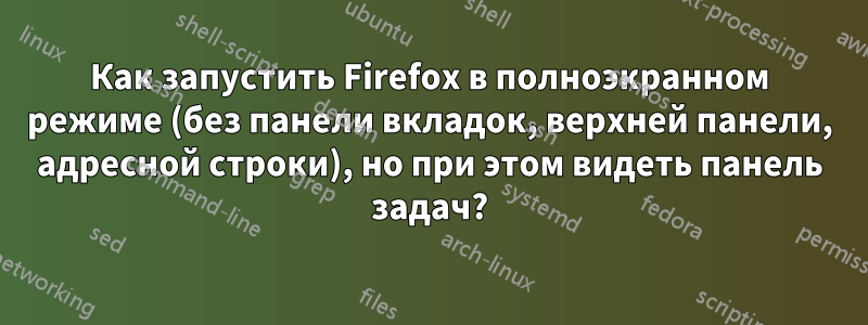 Как запустить Firefox в полноэкранном режиме (без панели вкладок, верхней панели, адресной строки), но при этом видеть панель задач?