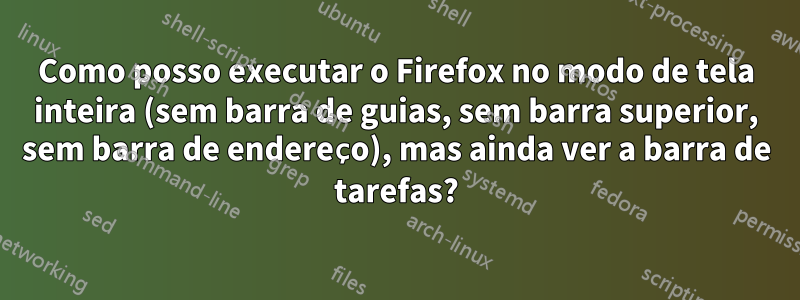 Como posso executar o Firefox no modo de tela inteira (sem barra de guias, sem barra superior, sem barra de endereço), mas ainda ver a barra de tarefas?