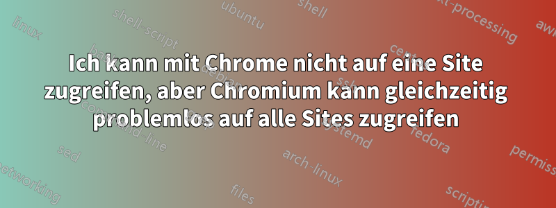 Ich kann mit Chrome nicht auf eine Site zugreifen, aber Chromium kann gleichzeitig problemlos auf alle Sites zugreifen