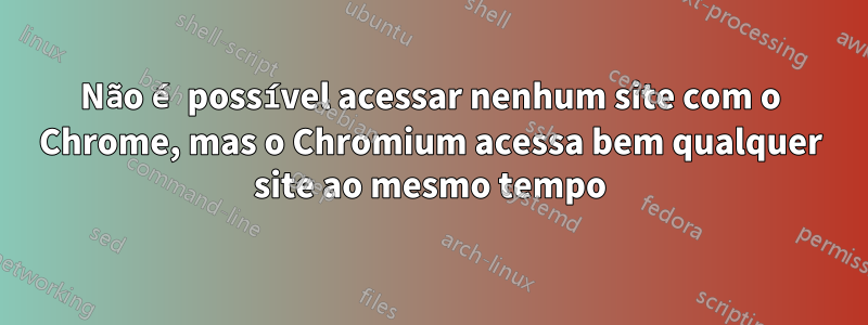 Não é possível acessar nenhum site com o Chrome, mas o Chromium acessa bem qualquer site ao mesmo tempo