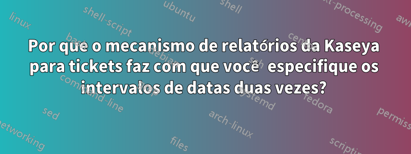 Por que o mecanismo de relatórios da Kaseya para tickets faz com que você especifique os intervalos de datas duas vezes?