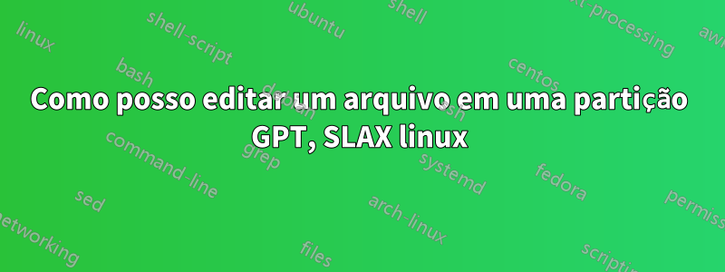 Como posso editar um arquivo em uma partição GPT, SLAX linux