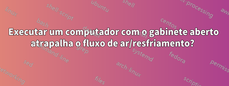 Executar um computador com o gabinete aberto atrapalha o fluxo de ar/resfriamento? 