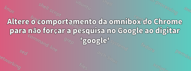 Altere o comportamento da omnibox do Chrome para não forçar a pesquisa no Google ao digitar 'google'