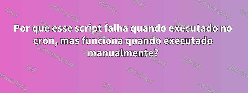 Por que esse script falha quando executado no cron, mas funciona quando executado manualmente?