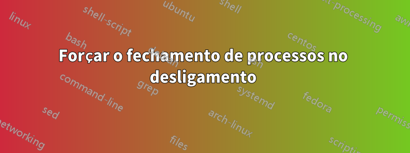 Forçar o fechamento de processos no desligamento