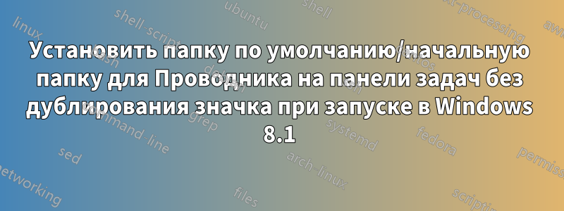 Установить папку по умолчанию/начальную папку для Проводника на панели задач без дублирования значка при запуске в Windows 8.1