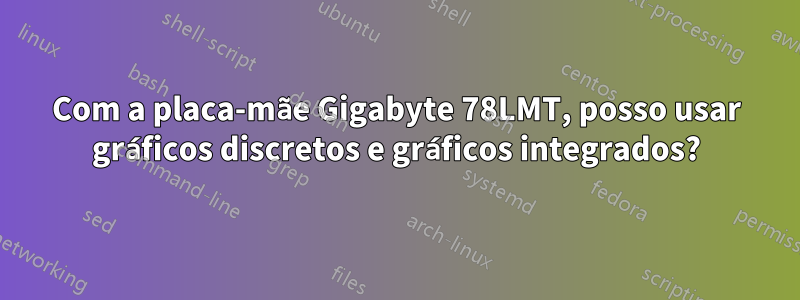 Com a placa-mãe Gigabyte 78LMT, posso usar gráficos discretos e gráficos integrados?