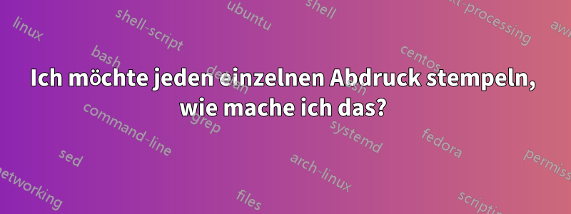 Ich möchte jeden einzelnen Abdruck stempeln, wie mache ich das?