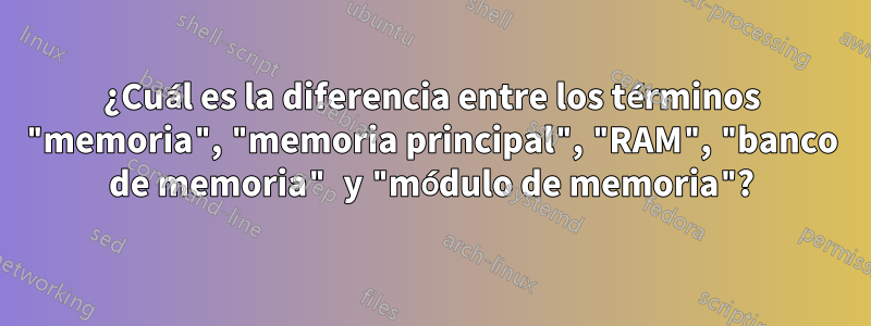 ¿Cuál es la diferencia entre los términos "memoria", "memoria principal", "RAM", "banco de memoria" y "módulo de memoria"?