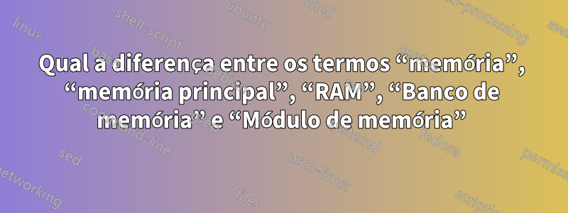 Qual a diferença entre os termos “memória”, “memória principal”, “RAM”, “Banco de memória” e “Módulo de memória”