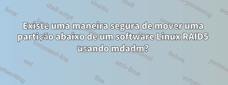 Existe uma maneira segura de mover uma partição abaixo de um software Linux RAID5 usando mdadm?