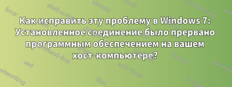 Как исправить эту проблему в Windows 7: Установленное соединение было прервано программным обеспечением на вашем хост-компьютере?