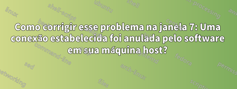 Como corrigir esse problema na janela 7: Uma conexão estabelecida foi anulada pelo software em sua máquina host?