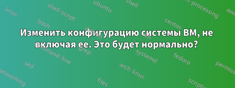 Изменить конфигурацию системы ВМ, не включая ее. Это будет нормально?