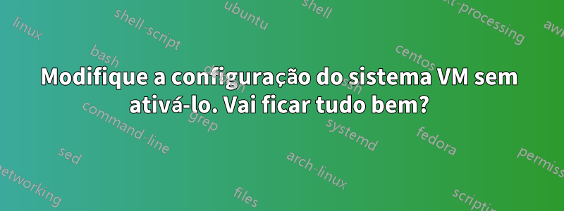 Modifique a configuração do sistema VM sem ativá-lo. Vai ficar tudo bem?