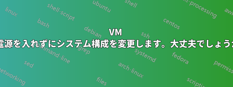 VM の電源を入れずにシステム構成を変更します。大丈夫でしょうか?