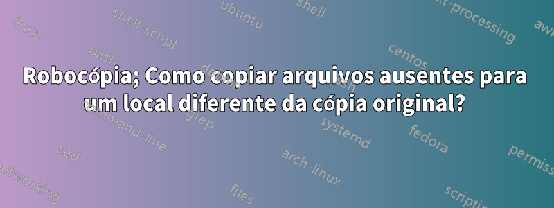 Robocópia; Como copiar arquivos ausentes para um local diferente da cópia original?