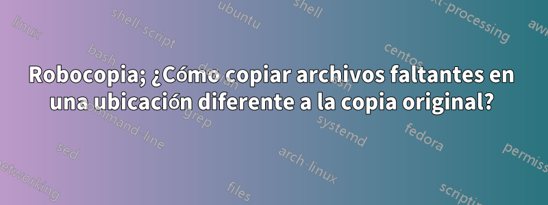 Robocopia; ¿Cómo copiar archivos faltantes en una ubicación diferente a la copia original?