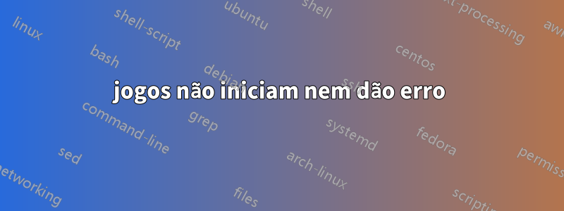 jogos não iniciam nem dão erro