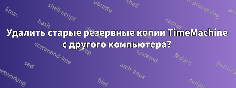 Удалить старые резервные копии TimeMachine с другого компьютера?