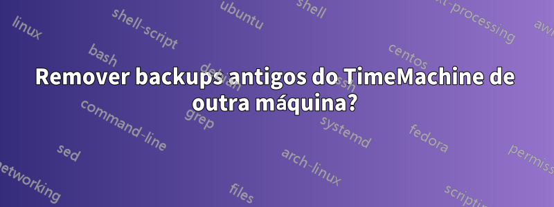 Remover backups antigos do TimeMachine de outra máquina?