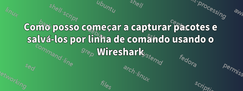 Como posso começar a capturar pacotes e salvá-los por linha de comando usando o Wireshark