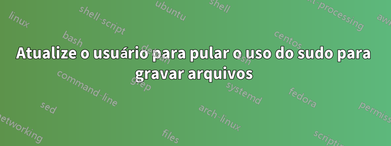 Atualize o usuário para pular o uso do sudo para gravar arquivos