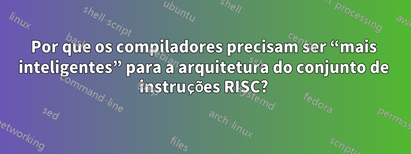 Por que os compiladores precisam ser “mais inteligentes” para a arquitetura do conjunto de instruções RISC?