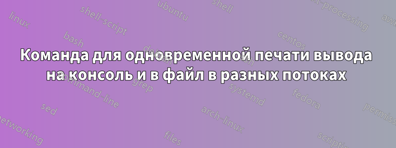 Команда для одновременной печати вывода на консоль и в файл в разных потоках