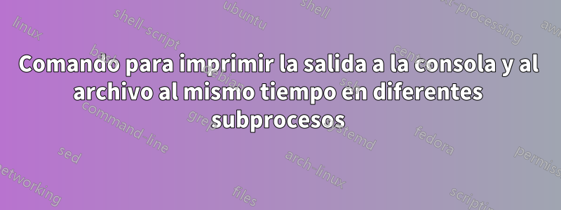 Comando para imprimir la salida a la consola y al archivo al mismo tiempo en diferentes subprocesos