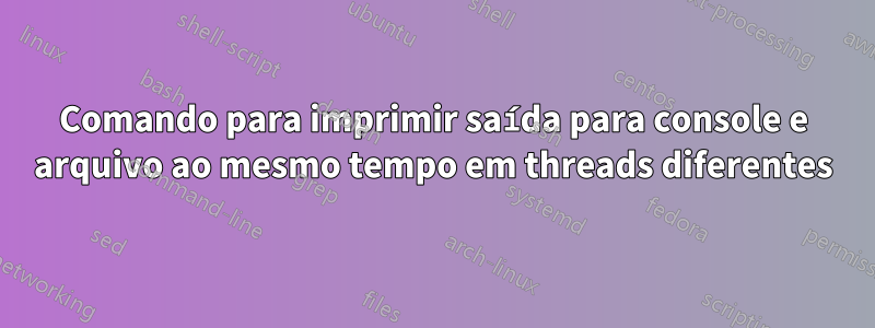 Comando para imprimir saída para console e arquivo ao mesmo tempo em threads diferentes