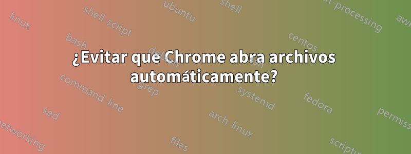 ¿Evitar que Chrome abra archivos automáticamente?