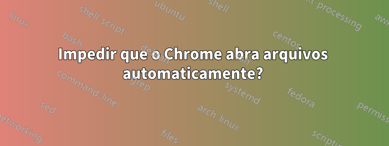 Impedir que o Chrome abra arquivos automaticamente?