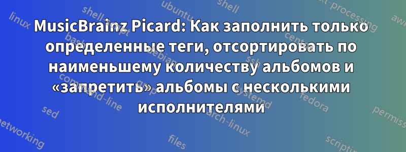 MusicBrainz Picard: Как заполнить только определенные теги, отсортировать по наименьшему количеству альбомов и «запретить» альбомы с несколькими исполнителями