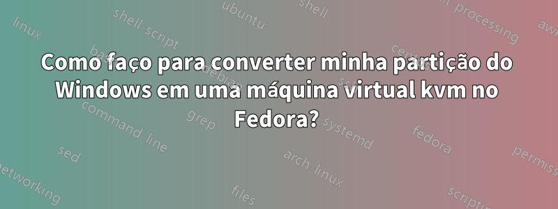 Como faço para converter minha partição do Windows em uma máquina virtual kvm no Fedora?