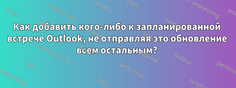 Как добавить кого-либо к запланированной встрече Outlook, не отправляя это обновление всем остальным?