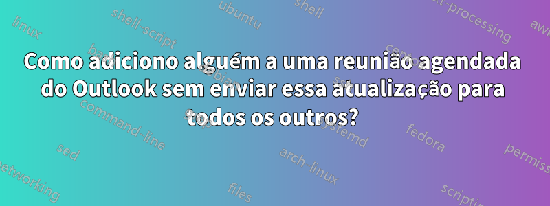 Como adiciono alguém a uma reunião agendada do Outlook sem enviar essa atualização para todos os outros?