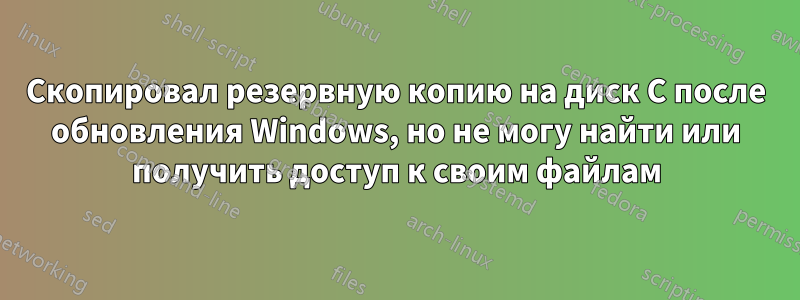 Скопировал резервную копию на диск C после обновления Windows, но не могу найти или получить доступ к своим файлам