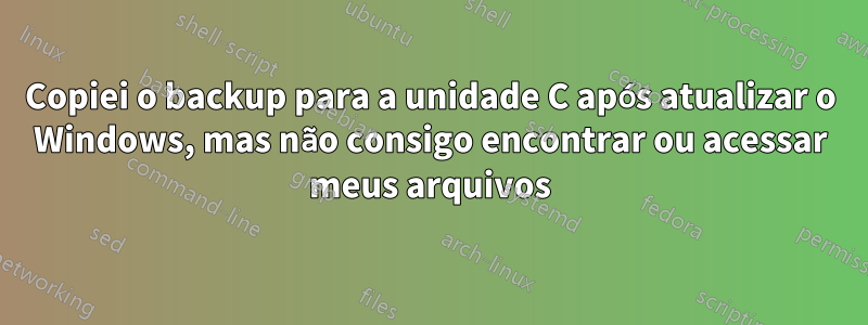 Copiei o backup para a unidade C após atualizar o Windows, mas não consigo encontrar ou acessar meus arquivos