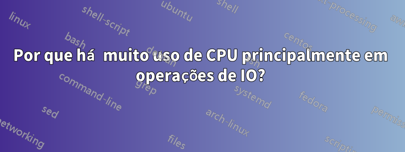 Por que há muito uso de CPU principalmente em operações de IO?